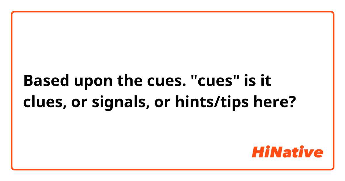 Based upon the cues.

"cues" is it clues, or signals, or hints/tips here?