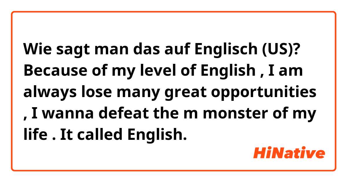 Wie sagt man das auf Englisch (US)? 
Because of my level of English , I am 
always lose many great opportunities , I wanna  defeat the m monster of my life .
It called English.