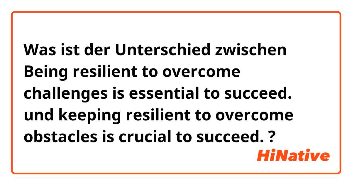 Was ist der Unterschied zwischen Being resilient to overcome challenges is essential to succeed. und keeping resilient to overcome obstacles is crucial to succeed. ?