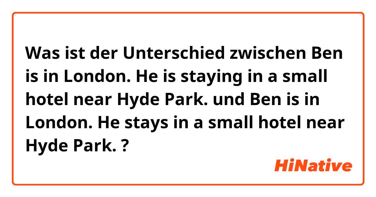 Was ist der Unterschied zwischen Ben is in London. He is staying in a small hotel near Hyde Park. und Ben is in London. He stays in a small hotel near Hyde Park. ?