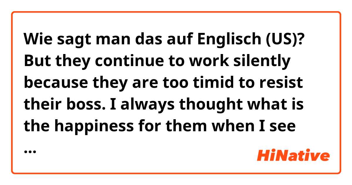 Wie sagt man das auf Englisch (US)? But they continue to work silently because they are too timid to resist their boss.
I always thought what is the happiness for them when I see office worker who are wearing suits and commute by crowded trains.
