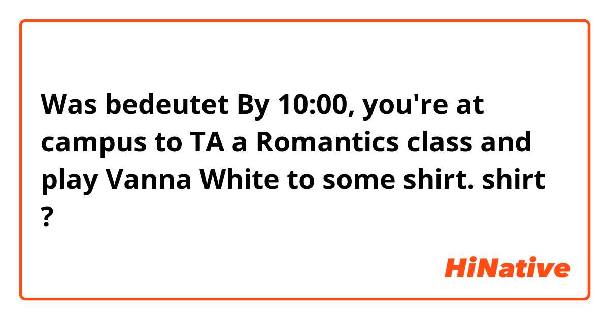 Was bedeutet By 10:00, you're at campus to TA a Romantics class and play Vanna White to some shirt.

shirt
?