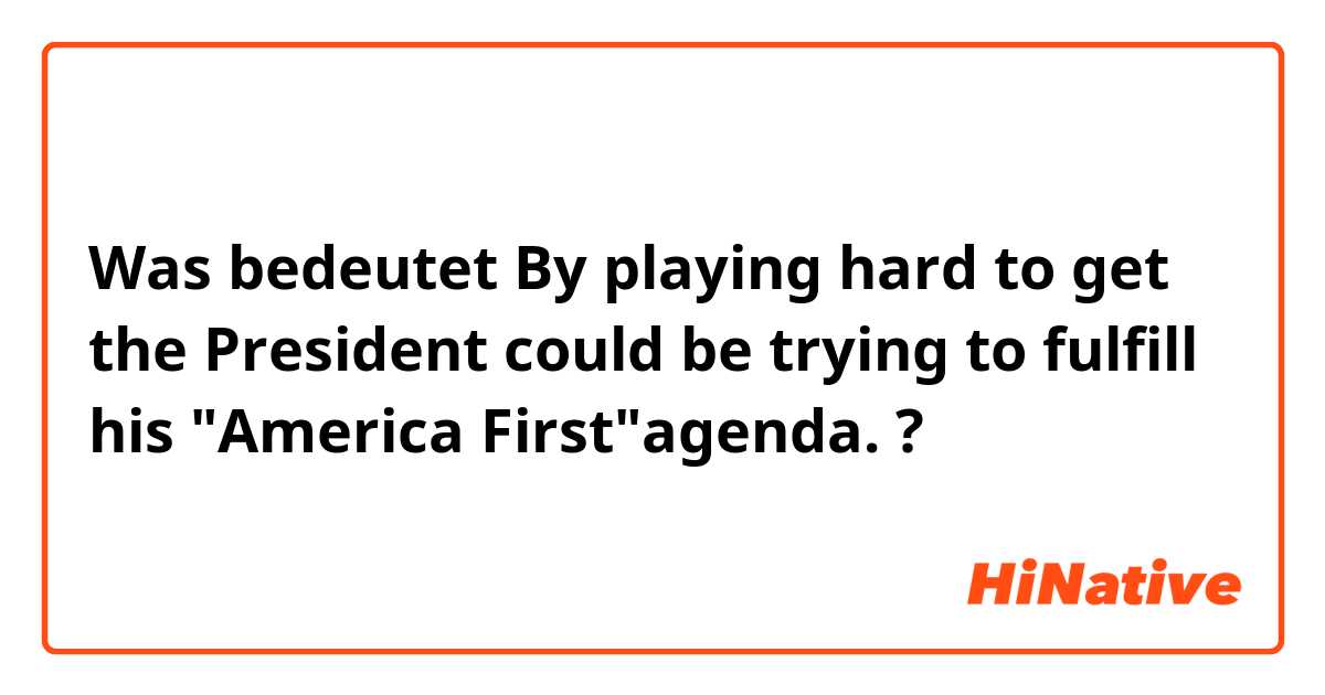 Was bedeutet By playing hard to get the President could be trying to fulfill his "America First"agenda. ?