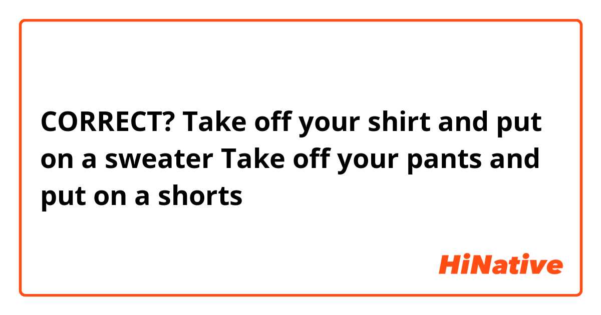 CORRECT?
Take off your shirt and put on a sweater
Take off your pants and put on a shorts 