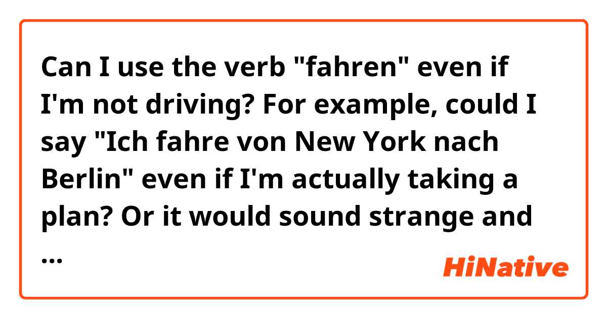 Can I use the verb "fahren" even if I'm not driving? 

For example, could I say "Ich fahre von New York nach Berlin" even if I'm actually taking a plan? 
Or it would sound strange and the better is to say  "Ich fliege von New York nach Berlin" ?