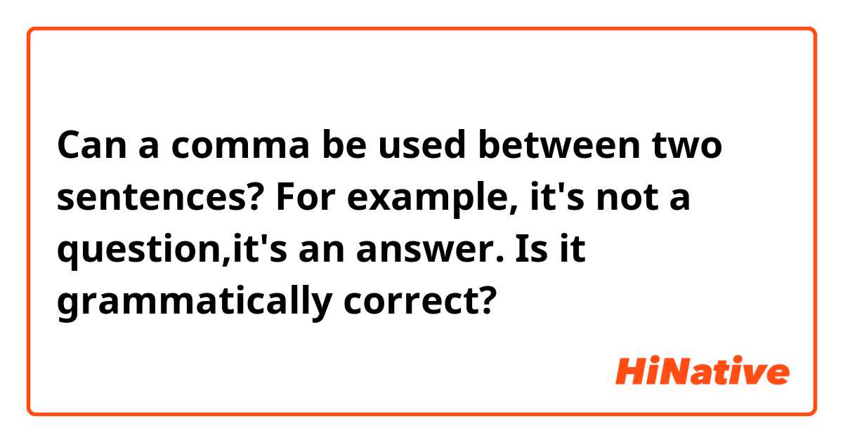 Can a comma be used between two sentences? 
For example, it's not a question,it's an answer.
Is it grammatically correct?