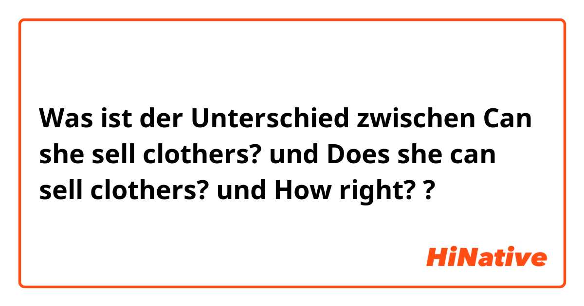 Was ist der Unterschied zwischen Can she sell clothers? und Does she can sell clothers? und How right? ?