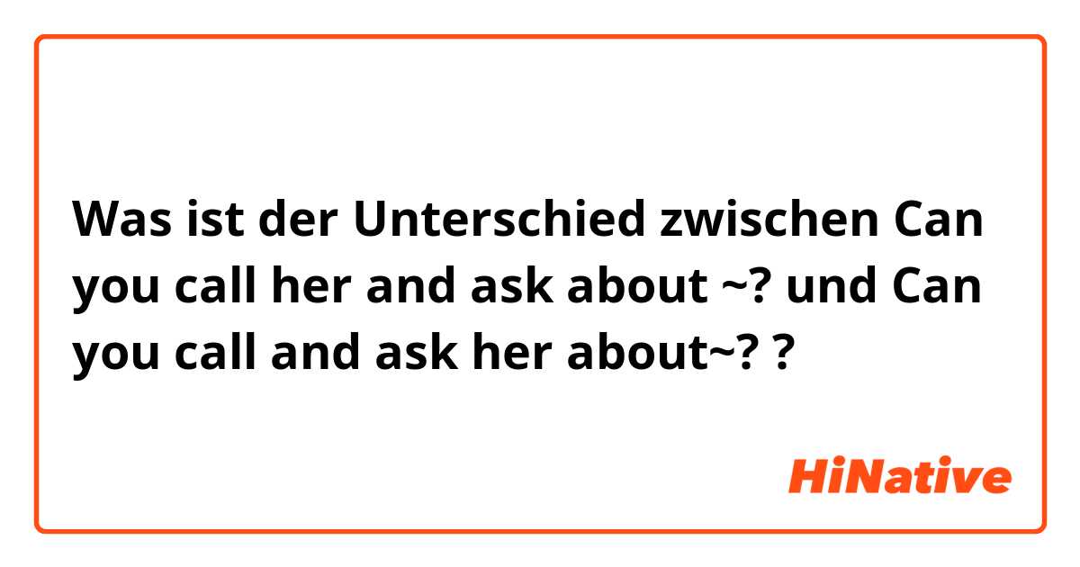 Was ist der Unterschied zwischen Can you call her and ask about ~? und Can you call and ask her about~? ?