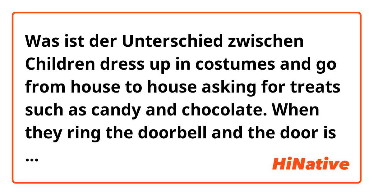 Was ist der Unterschied zwischen Children dress up in costumes and go from house to house asking for treats such as candy and chocolate. When they ring the doorbell and the door is opened, the phrase “TRICK OR TREAT!” is yelled. und Children dress up in costumes and travel from house to house asking for treats such as candy and chocolate. When they ring the doorbell and the door is opened, the phrase “TRICK OR TREAT!” is yelled. ?