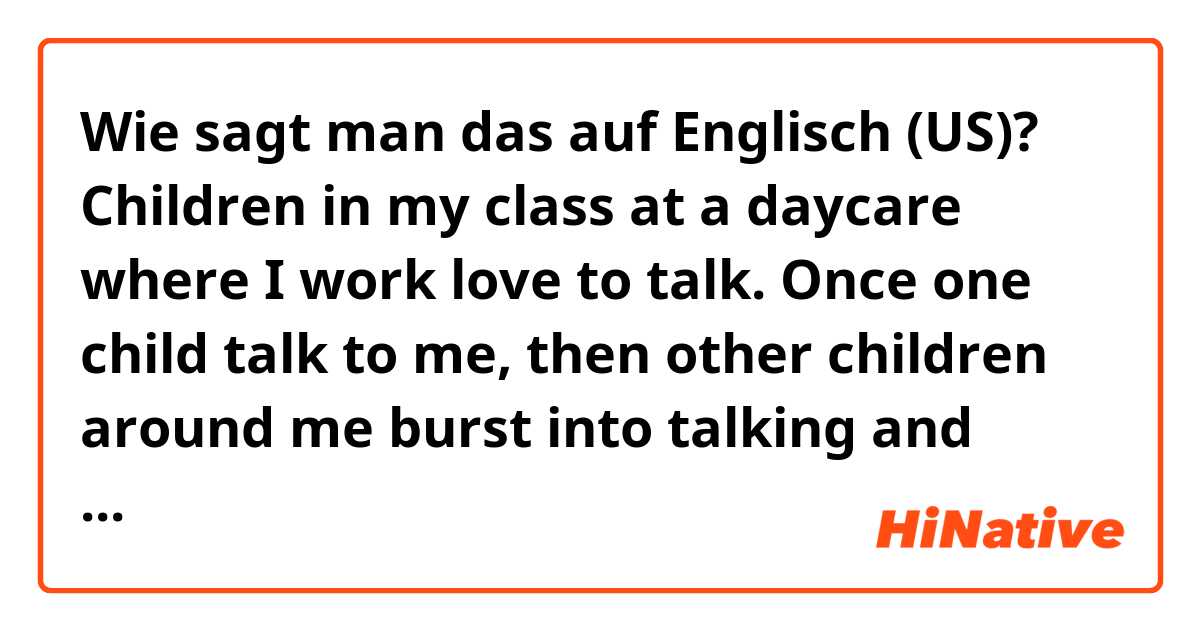 Wie sagt man das auf Englisch (US)? Children in my class at a daycare where I work love to talk. Once one child talk to me, then other children around me burst into talking and tend to cut the child off in conversation. 
✳︎Please correct my English.🙏