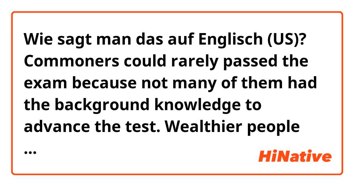 Wie sagt man das auf Englisch (US)? Commoners could rarely passed the exam because not many of them had the background knowledge to advance the test. Wealthier people had a better advantage.
(is it natural?)