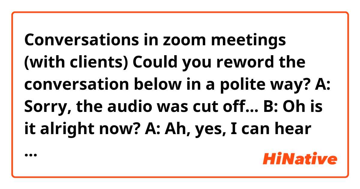 Conversations in zoom meetings (with clients) Could you reword the conversation below in a polite way?

A: Sorry, the audio was cut off...
B: Oh is it alright now?
A: Ah, yes, I can hear you now. Ah... sorry, it looks like the video has stopped for a bit now.
B: Sorry, the internet seems to be slow today... may I turn off the video for a moment?
A: Sure, well, I'll turn it off too.
B: Oh, thank you.