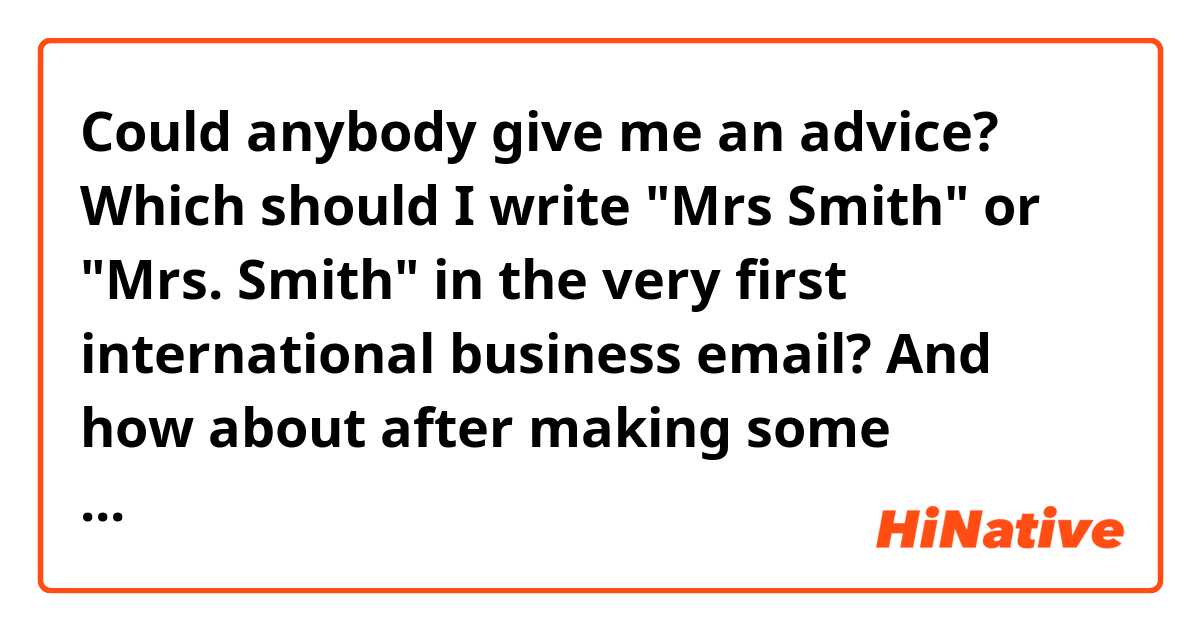 Could anybody give me an advice?
Which should I write 
"Mrs Smith" or "Mrs. Smith"
in the very first international business email?
And how about after making some contacts via email each other? 
I'd like to be fliendly but she's in a position such as a director of a department and much older than me...