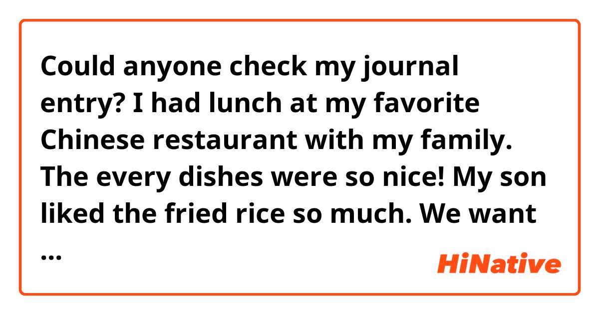 Could anyone check my journal entry?

I had lunch at my favorite Chinese restaurant with my family. The every dishes were so nice! My son liked the fried rice so much. We want to go there again. 
