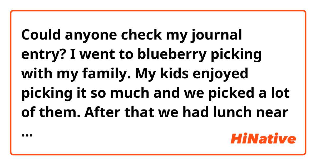 Could anyone check my journal entry?

I went to blueberry picking with my family. My kids enjoyed picking it so much and we picked a lot of them. After that we had lunch near the farm.   The restaurant was popular and all dishes were so nice! At night we ate all those blueberries, they were sweet and delicious.