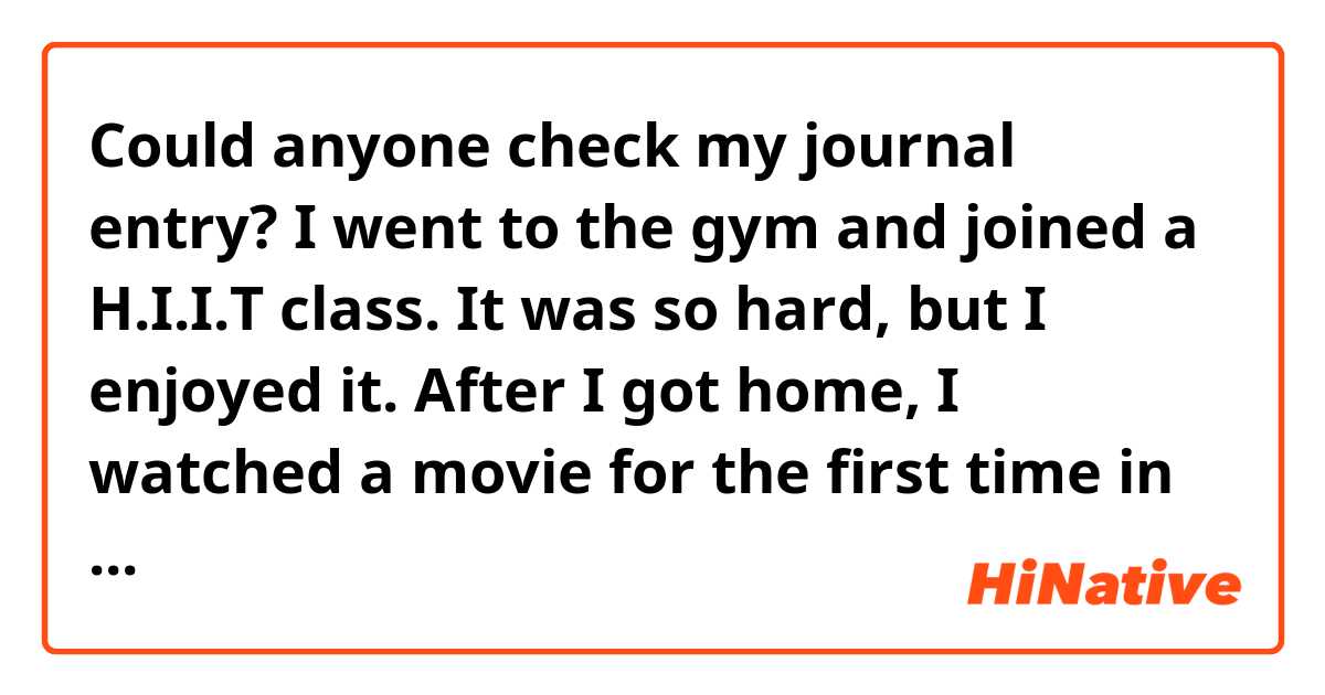 Could anyone check my journal entry?

I went to the gym and joined a H.I.I.T class. It was so hard, but I enjoyed it. After I got home, I watched a movie for the first time in a while. It was about the family plus it was interesting.
