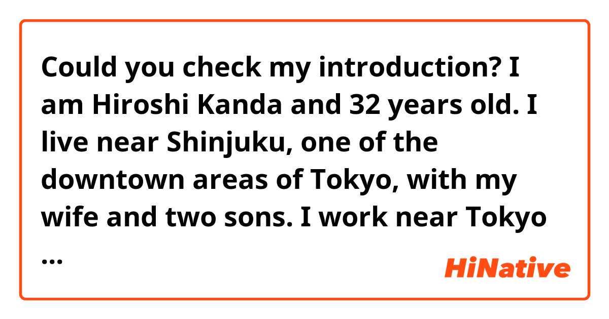 Could you check my introduction?

I am Hiroshi Kanda and 32 years old. I live near Shinjuku, one of the downtown areas of Tokyo, with my wife and two sons. I work near Tokyo station. I am looking forward to helping you for a guide in Japan!