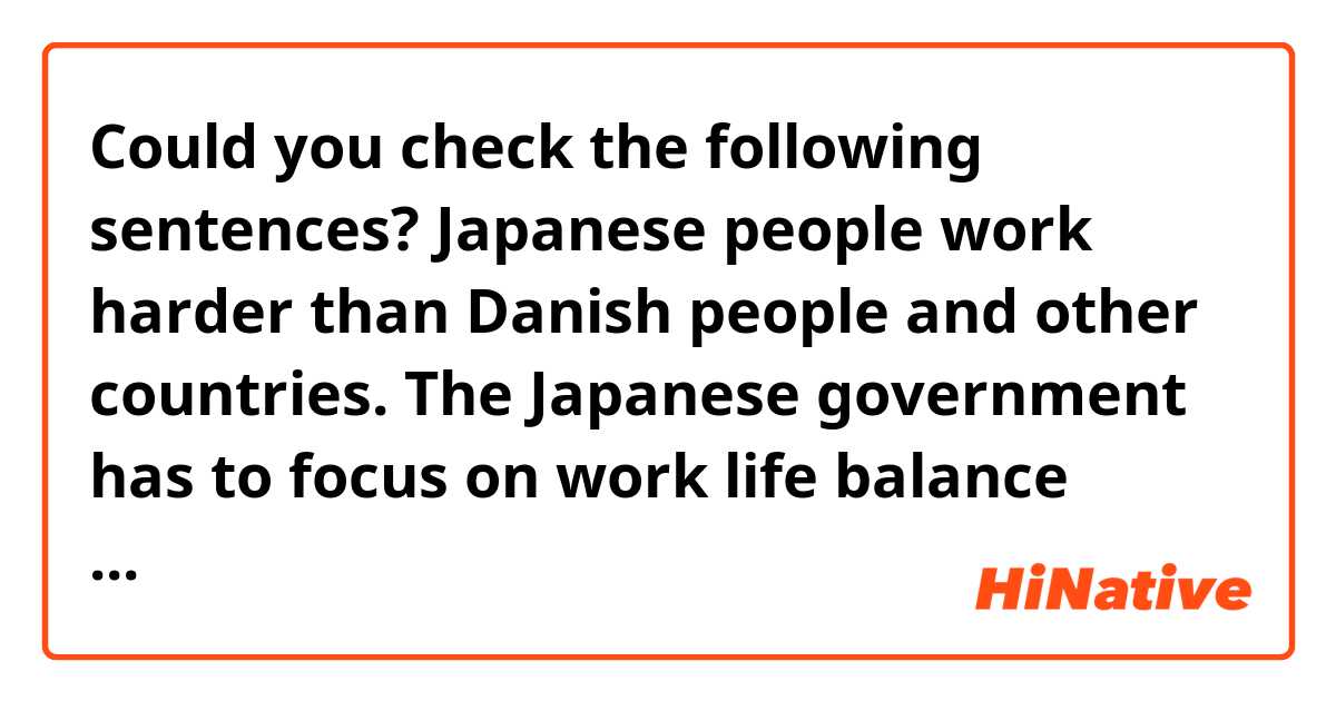 Could you check the following sentences?

Japanese people work harder than Danish people and other countries. 
The Japanese government has to focus on work life balance because of the suicide problem from overwork.