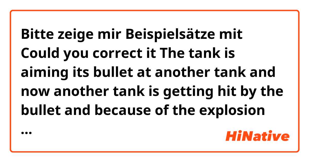 Bitte zeige mir Beispielsätze mit Could you correct it 


The tank is aiming its bullet at another tank and now another tank is getting  hit by the bullet and because of the explosion another tank what was forced to be  bounced into the the poisonous water right behind it..