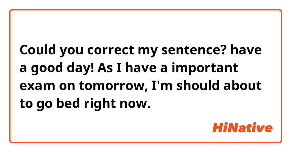 Could you correct my sentence? have a good day!

As I have a important exam on tomorrow, I'm should about to go bed right now.