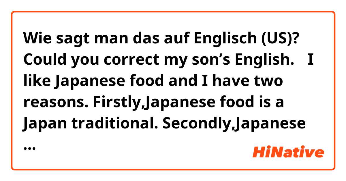 Wie sagt man das auf Englisch (US)? Could you correct my son’s English.
〃I like Japanese food and I have two
reasons. Firstly,Japanese food is a Japan traditional. Secondly,Japanese food is beautiful and delicious.〃 May be,I can translation using google but I want to know native English.