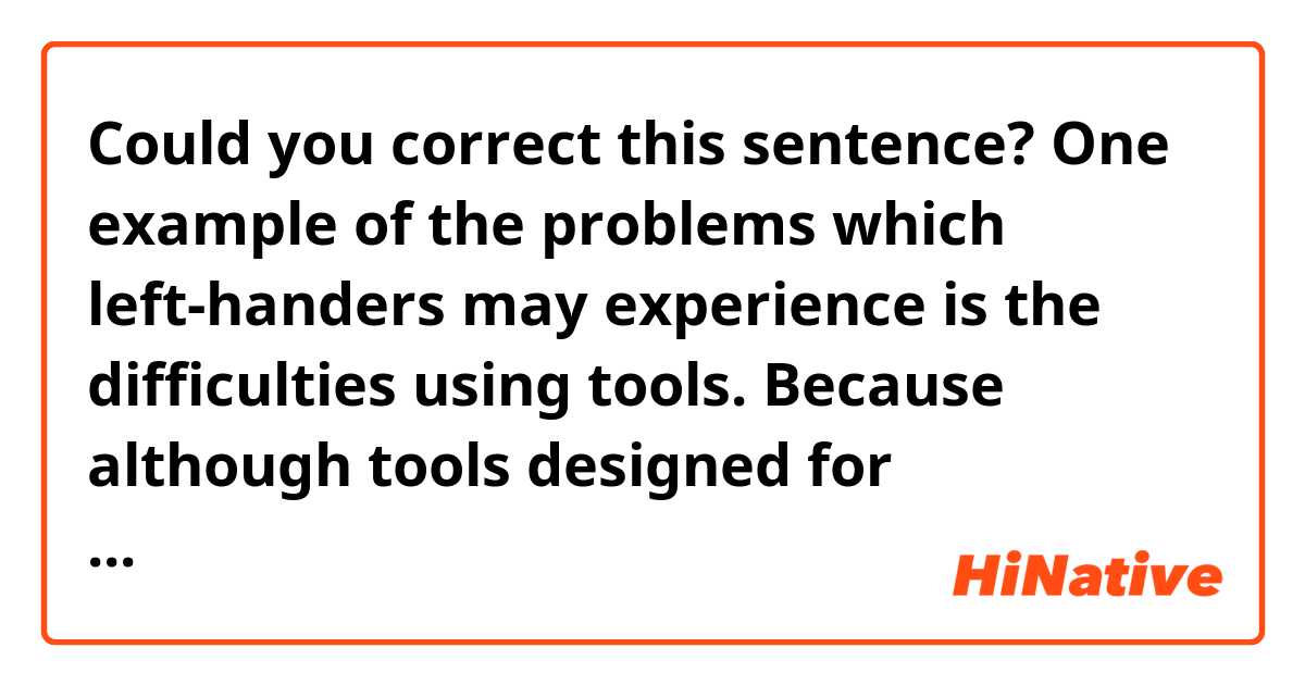 Could you correct this sentence?

One example of the problems which left-handers may experience is the difficulties using tools.
Because although tools designed for left-handers have increased lately, but there are still much more tools designed for right-handers than those.