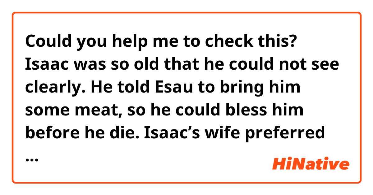 Could you help me to check this?
Isaac was so old that he could not see clearly. He told Esau to bring him some meat, so he could bless him before he die. Isaac’s wife preferred Jacob, so she told him to give his father goat meat, dress up Esau’s clothes, use the skin of goat to wrap his hands. Jacob did it, and Isaac blessed Jacob. Esau went back home and found the truth. He wanted to kill Jacob. They reconciled at the end of the story.