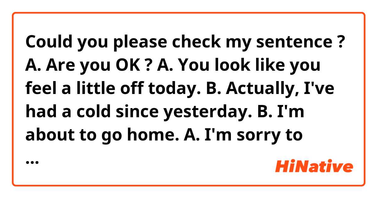 Could you please check my sentence ?

A. Are you OK ?
A. You look like you feel a little off today.
B. Actually, I've had a cold since yesterday.
B. I'm about to go home.
A. I'm sorry to hear that. Take care !