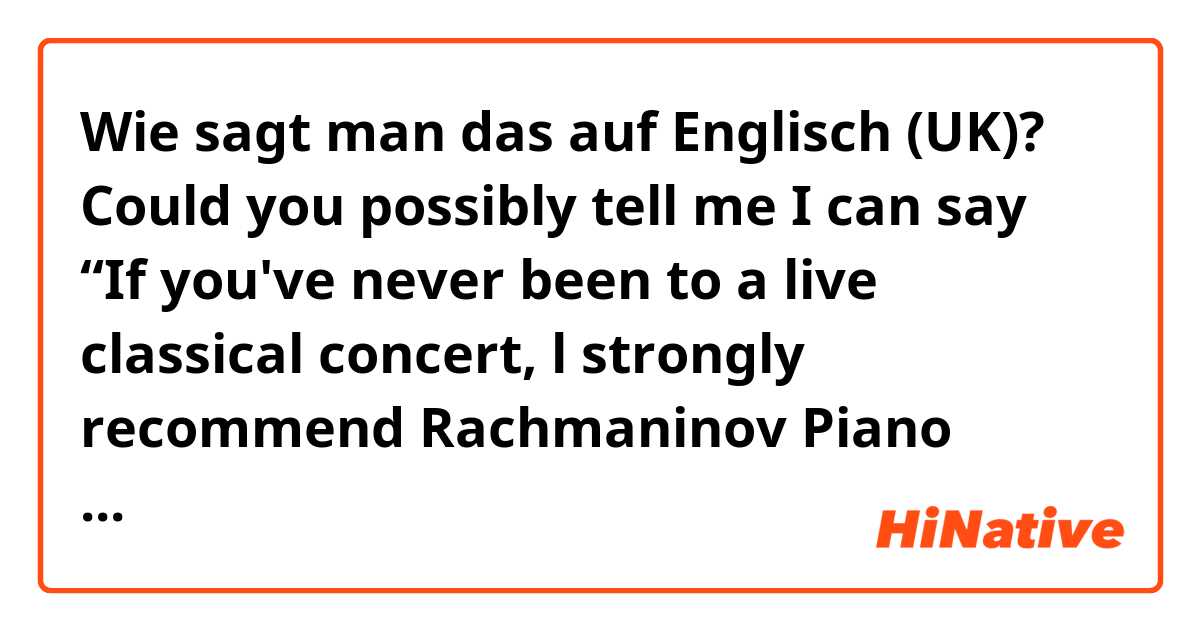 Wie sagt man das auf Englisch (UK)? Could you possibly tell me I can say “If you've never been to a live classical concert, l strongly recommend Rachmaninov Piano Concerto No.2.
I guess it’s easy to listen to for beginner.” 