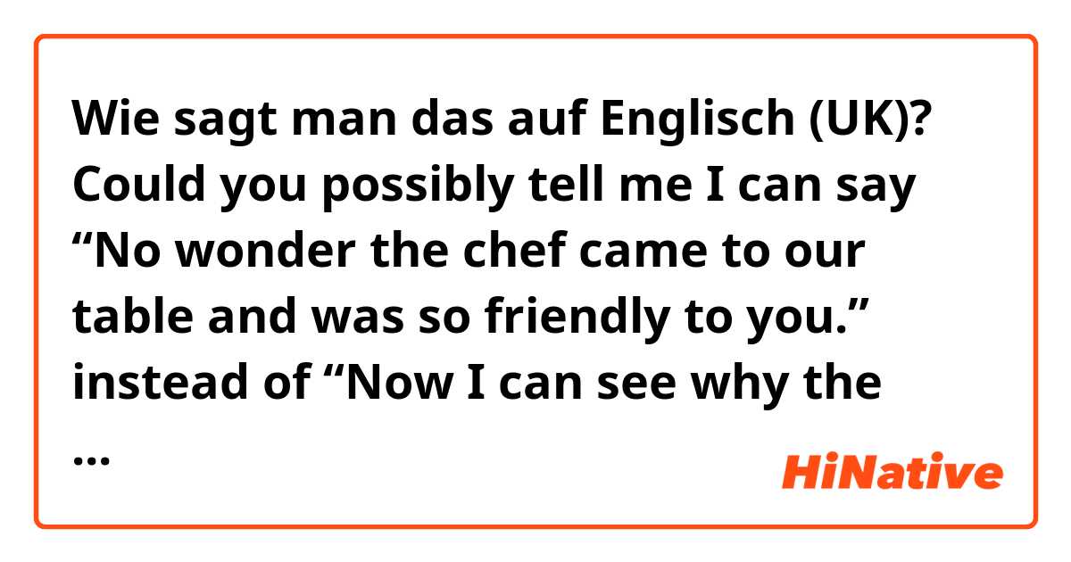 Wie sagt man das auf Englisch (UK)? Could you possibly tell me I can say “No wonder the chef came to our table and was so friendly to you.” instead of “Now I can see why the chef came to our table and was so friendly to you.”