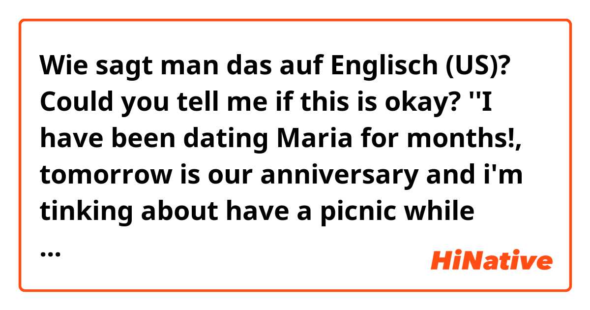 Wie sagt man das auf Englisch (US)? Could you tell me if this is okay? 
''I have been dating Maria for months!, tomorrow is our anniversary and i'm tinking about have a  picnic while watching the sunset together, or take a walk along the beach holding hands. What could be more romantic?''