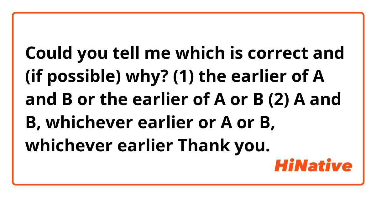 Could you tell me which is correct and (if possible) why?
(1)
the earlier of A and B
or
the earlier of A or B

(2)
A and B, whichever earlier
or
A or B, whichever earlier

Thank you.