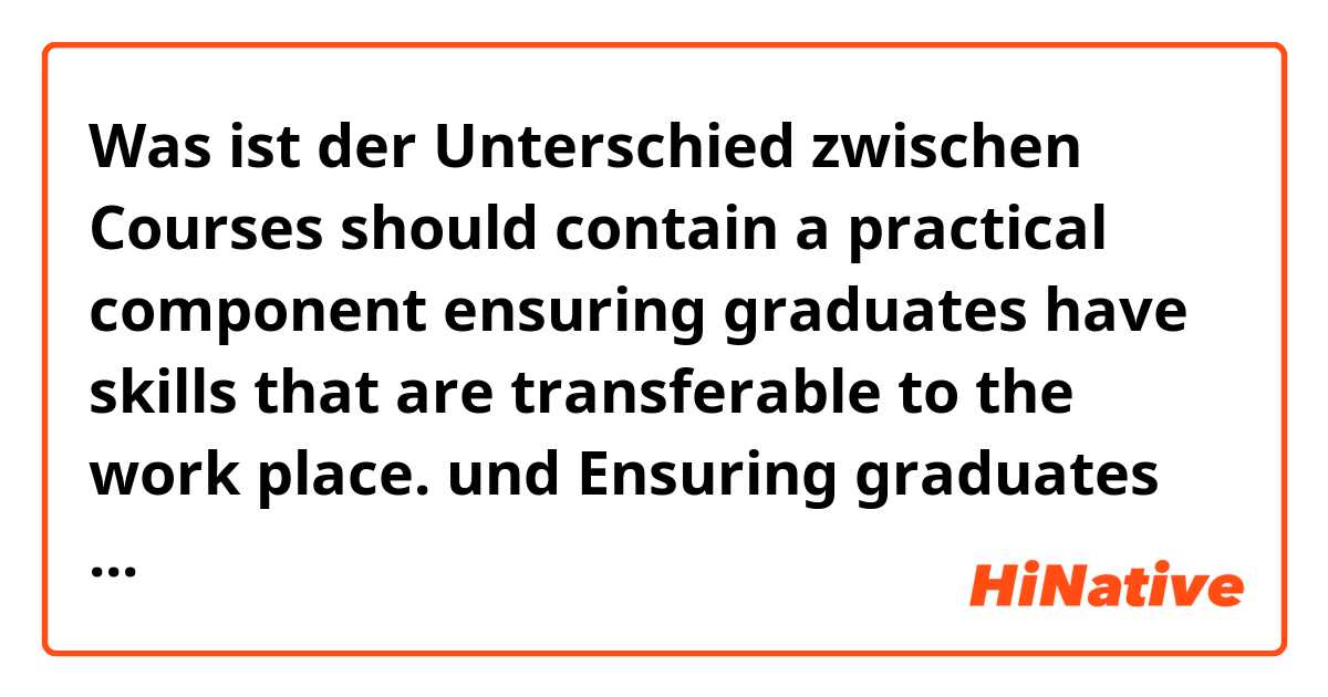 Was ist der Unterschied zwischen Courses should contain a practical component ensuring graduates have skills that are transferable to the work place. und Ensuring graduates have skills courses are transferable to the work place, hence that  should contain a practical component. ?