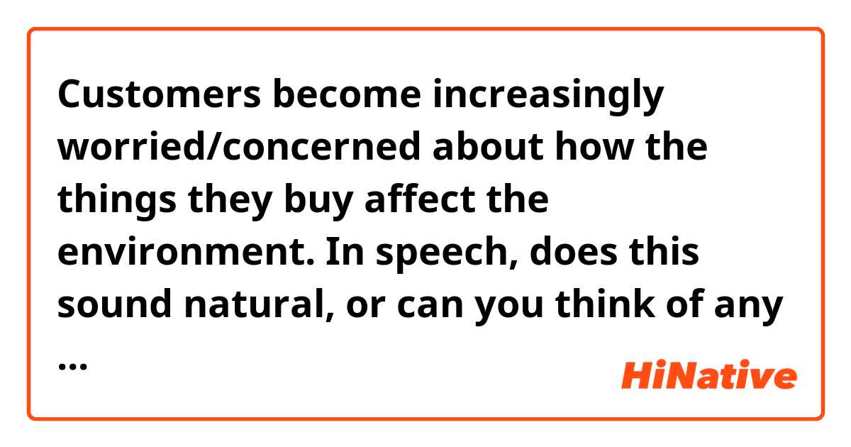 Customers become increasingly worried/concerned about how the things they buy affect the environment.

In speech, does this sound natural, or can you think of any other better sentence?🤗