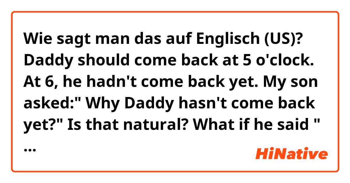 Wie sagt man das auf Englisch (US)? Daddy should come back at 5 o'clock. At 6, he hadn't come back yet. My son asked:" Why Daddy hasn't come back yet?"

Is that natural? What if he said " How Daddy hasn't come back yet?"

What is the difference? Please help me correct. Thank you.