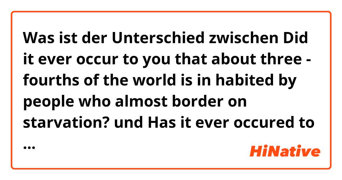 Was ist der Unterschied zwischen Did it ever occur to you that about three - fourths of the world is in habited by people who almost border on starvation? und Has it ever occured to you that about three - fourths of the world is in habited by people who almost border on starvation?...... ? ?