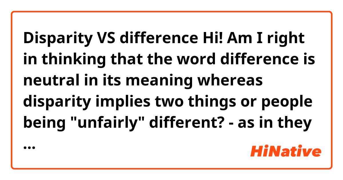 Disparity VS difference

Hi! Am I right in thinking that the word difference is neutral in its meaning whereas disparity implies two things or people being "unfairly" different? - as in they should be more or less the same but they are not? 