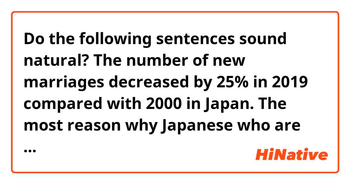 Do the following sentences sound natural?

The number of new marriages decreased by 25% in 2019 compared with 2000 in Japan.
The most reason why Japanese who are 25-34 years old won't get married is that they haven't seen suitable partners for them to get married. According to one survey, 45.3% men and 51.2% women answered so. 
It's said that AI will find their partner instead of them in the future, but I think they will say the same thing, "There are no suitable marriage partner for me," even if they can see good partners through the AI system. I expect that the AI strategy can't become effective in increasing the number of new marriages in Japan.