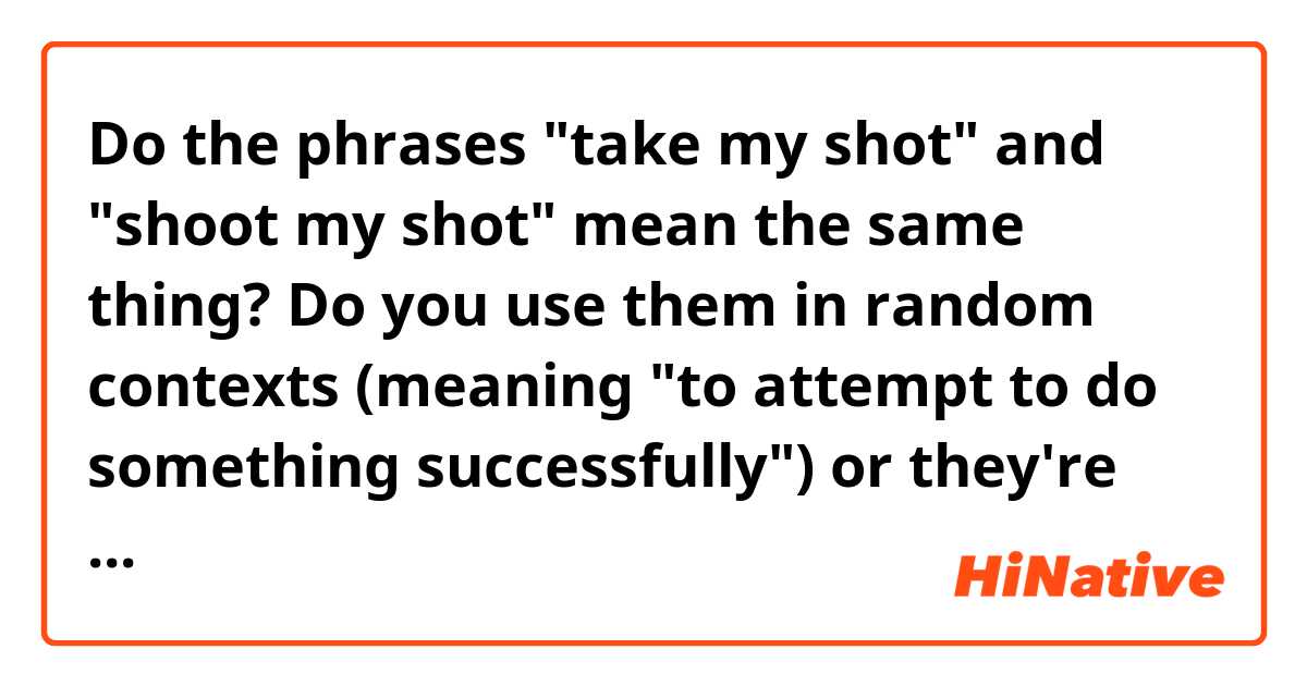 Do the phrases "take my shot" and "shoot my shot" mean the same thing? Do you use them in random contexts (meaning "to attempt to do something successfully") or they're only used in relationship contexts and that stuff? 