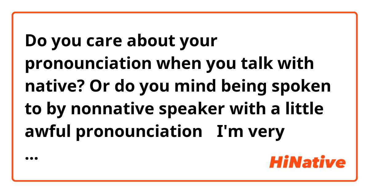 Do you care about your pronounciation 
when you talk with native?
Or do you mind being spoken to
by nonnative speaker with a little awful
pronounciation？

I'm very nervous about my pronounciation.

