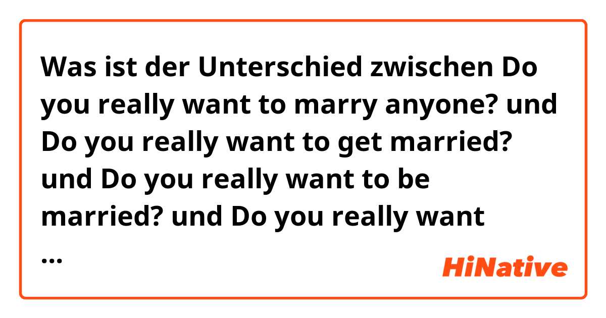 Was ist der Unterschied zwischen Do you really want to marry anyone? und Do you really want to get married? und Do you really want to be married? und Do you really want marriage? ?