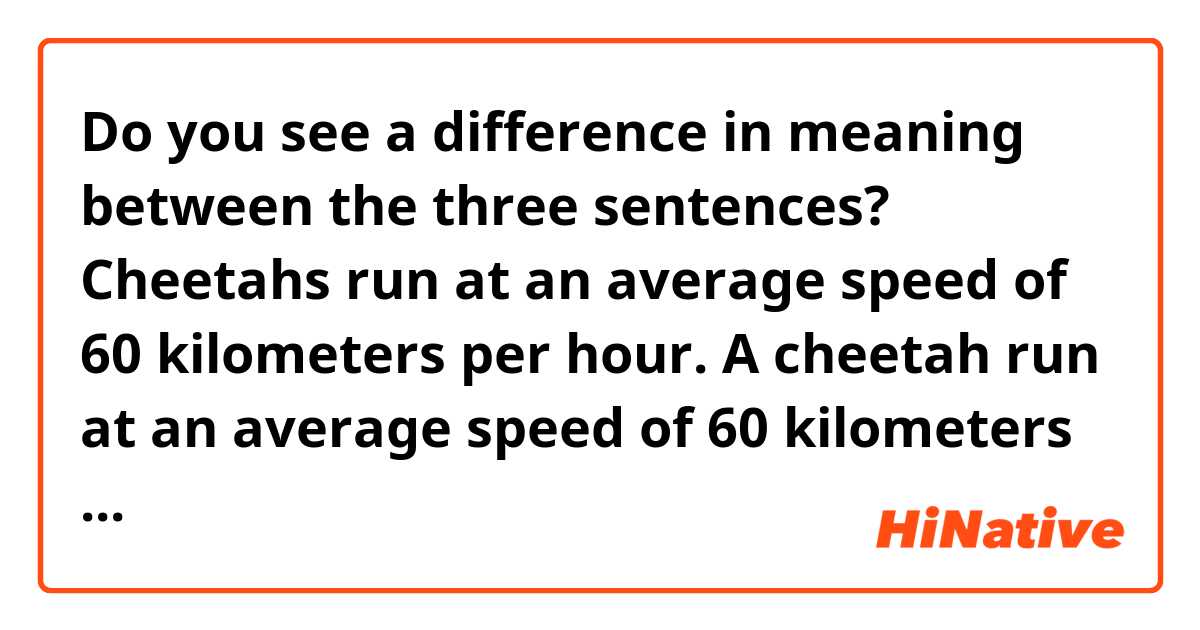 Do you see a difference in meaning between the three sentences?

Cheetahs run at an average speed of 60 kilometers per hour.
A cheetah run at an average speed of 60 kilometers per hour.
The cheetah run at an average speed of 60 kilometers per hour.