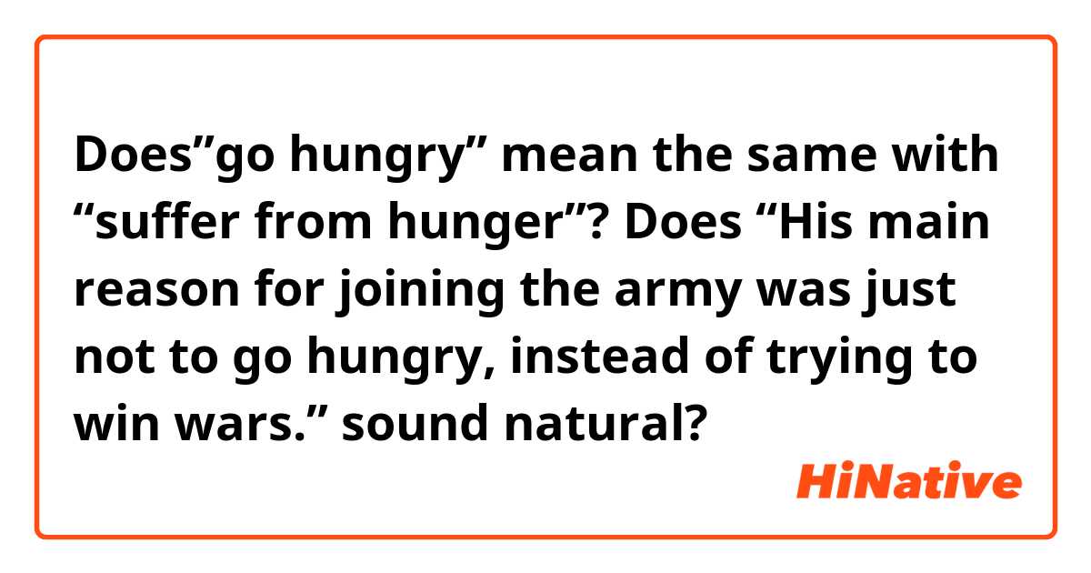 Does”go hungry” mean the same with “suffer from hunger”? Does “His main reason for joining the army was just not to go hungry, instead of trying to win wars.” sound natural?