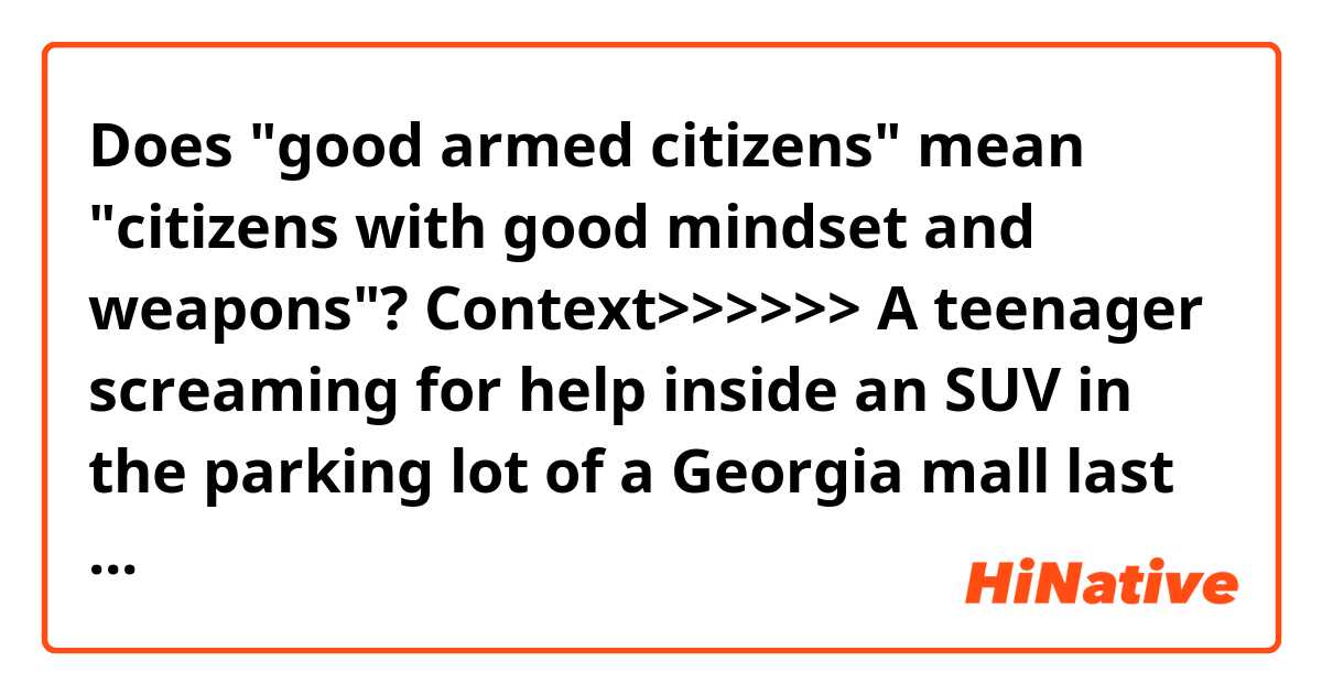 Does "good armed citizens" mean "citizens with good mindset and weapons"?

Context>>>>>>
A teenager screaming for help inside an SUV in the parking lot of a Georgia mall last week was nothing more than a stunt meant to be uploaded to YouTube, according to police.

The Forsyth County Sheriff’s Office said Christopher Kratzer, 19, and Ava Coleman, 17, face charges of reckless conduct and raising a false public alarm after the alleged staged kidnapping at The Collection at Forsyth shopping center, located about 35 miles north of Atlanta.

"If you want to create a social media following, I would strongly dissuade you from this stupidity, good armed citizens might have been justified in using force to stop what they legitimately believed was a kidnapping," Sheriff Ron Freeman said in a Facebook post. "Committing a criminal act for social media likes will get you arrested in Forsyth County, that's not the kind of attention most people want to have."