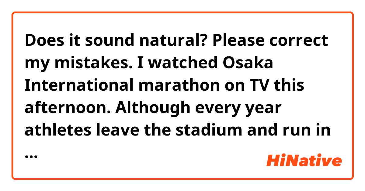 Does it sound natural? Please correct my mistakes.

I watched Osaka International marathon on TV this afternoon.  Although every year  athletes leave the stadium and run in the center of Osaka city,  they ran 15 laps around the stadium this year. Because to prevent a lot of people from gathering.  I guessed that to run the same place was boring, but It was good to be able to hold the race.