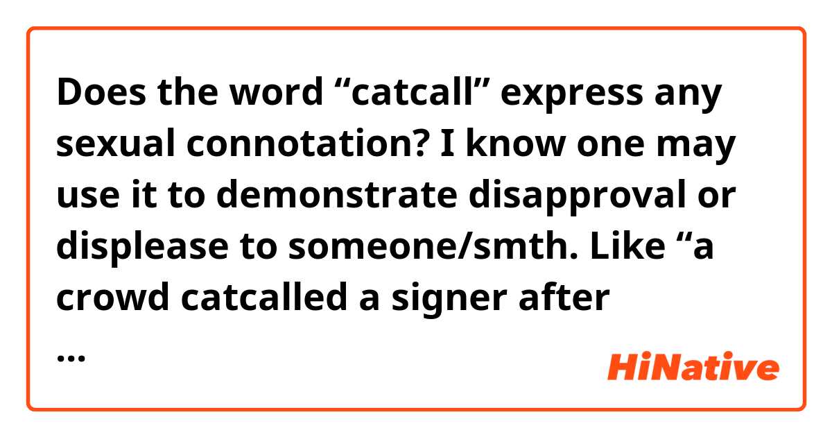 Does the word “catcall” express any sexual connotation? 
I know one may use it to demonstrate disapproval or displease to someone/smth. Like “a crowd catcalled a signer after mediocre performance”.
But is natural to say “fellows catcalled a pretty girl passing by”? As if wolf whistling?
Many thanks!