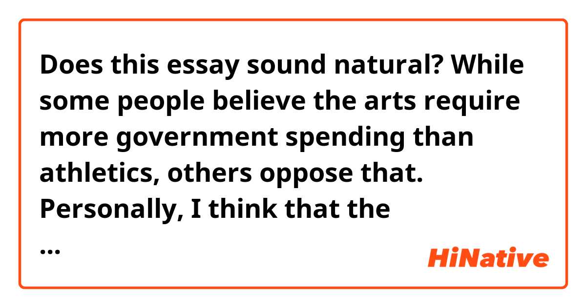 Does this essay sound natural?

While some people believe the arts require more government spending than athletics, others oppose that. Personally, I think that the government should provide monetary support to the arts rather than athletics such as state-sponsored Olympic teams.

First of all, funding for the arts is usually less than that for sports. A typical sports team are well funded by large companies. For example, one of the most famous football teams in Spain, Barcelona, is supported with over a million dollars by Rakuten, the largest commercial company in Japan. This is because of the tremendous advertisement effect with people in the world watching games of the football team. As the arts don't provide such a benefit to the companies, therefore these are rarely funded by corporations.

Another point that the arts are more important than sports for governments is that the arts are part of our culture in a country. The government should be responsible for preserving their culture and its history, and the arts could play a central role in the culture. For instance, there are various ways to draw and these ways are spared across different countries reflecting their cultures. One option that the government can take to protect these cultures is to spend money on museums and art education in schools.

Finally, the arts provide significant benefits to the public with their mental health. The recent research of Albert University in Canada shows that people who go to museums once a week significantly reduce their mental health problems even during the depressing period of the time. In most cases, the arts including drawing and literature reflect the contemporary concerns and provide some solutions to deal with those difficult situations. These features of art could affect people positively and the government should spend more money to advocate the importance of the arts among their citizens.

In conclusion, government spending on the arts is more crucial than that on sports. The arts are a more important aspect of our society while it doesn't provide much monetary remuneration like sports sponsoring. Enjoying the arts helps people decrease their level of stress providing an opportunity to learn about the culture and history of their country.