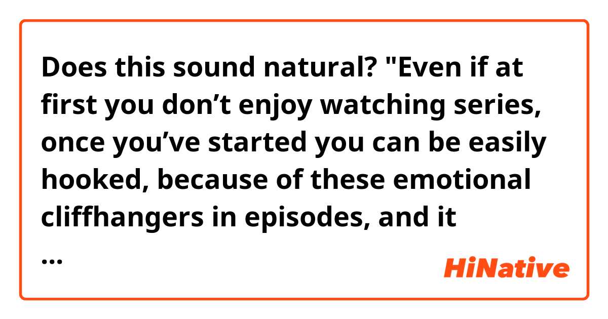 Does this sound natural?
"Even if at first you don’t enjoy watching series, once you’ve started you can be easily hooked, because of these emotional cliffhangers in episodes, and it becomes hard not to feel curious about what happens next."