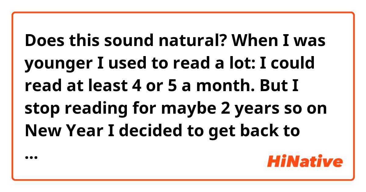 Does this sound natural?
When I was younger I used to read a lot: I could read at least 4 or 5 a month. But I stop reading for maybe 2 years so on New Year I decided to get back to (into?) read(ing?).