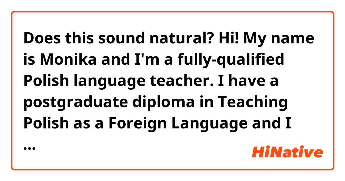 Does this sound natural?
Hi! My name is Monika and I'm a fully-qualified Polish language teacher. I have a postgraduate diploma in Teaching Polish as a Foreign Language and I teach Polish at the Jagiellonian University in Kraków. I also hold BAs and MAs in English and Japanese, which helps me to better understand the perspective of a foreign language learner. During my MA studies in Japanese, I passed JLPT N1 and spent one year in Japan travelling and studying at Osaka University as a Japanese Government Scholarship Student, which also broadened my horizons as to how it feels to experience a different culture.

In my free time, I like reading books and playing video games. Currently I'm also learning Spanish. 